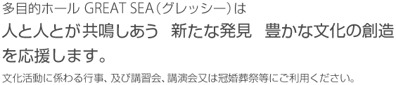 多目的ホール GREATSEA(グレッシー)は人と人とが共鳴しあう　新たな発見　豊かな文化

の創造を応援します。文化活動に係わる行事、及び講習会、講演会又は冠婚葬祭等にご利用ください。